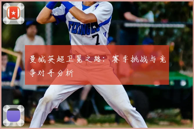 曼城英超卫冕之路:赛季挑战与竞争对手分析
